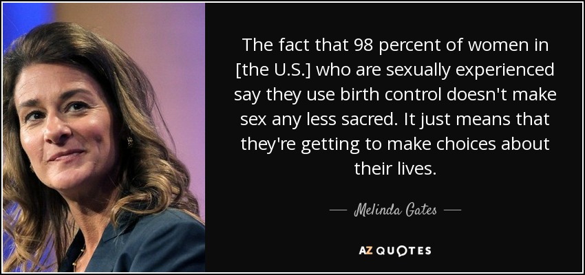 The fact that 98 percent of women in [the U.S.] who are sexually experienced say they use birth control doesn't make sex any less sacred. It just means that they're getting to make choices about their lives. - Melinda Gates
