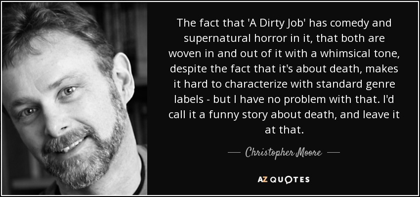 The fact that 'A Dirty Job' has comedy and supernatural horror in it, that both are woven in and out of it with a whimsical tone, despite the fact that it's about death, makes it hard to characterize with standard genre labels - but I have no problem with that. I'd call it a funny story about death, and leave it at that. - Christopher Moore