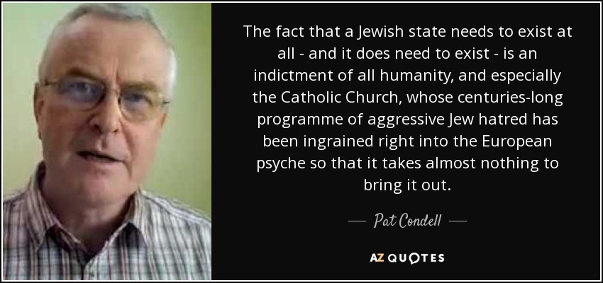 The fact that a Jewish state needs to exist at all - and it does need to exist - is an indictment of all humanity, and especially the Catholic Church, whose centuries-long programme of aggressive Jew hatred has been ingrained right into the European psyche so that it takes almost nothing to bring it out. - Pat Condell