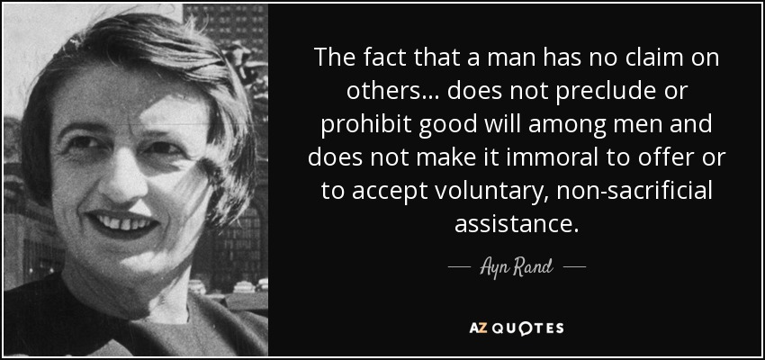 The fact that a man has no claim on others ... does not preclude or prohibit good will among men and does not make it immoral to offer or to accept voluntary, non-sacrificial assistance. - Ayn Rand