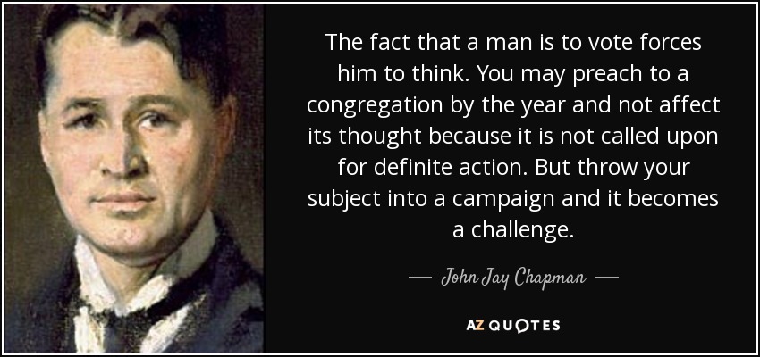 The fact that a man is to vote forces him to think. You may preach to a congregation by the year and not affect its thought because it is not called upon for definite action. But throw your subject into a campaign and it becomes a challenge. - John Jay Chapman