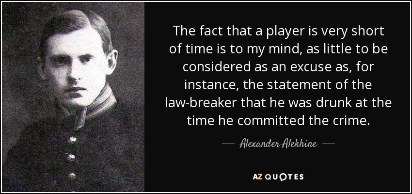 The fact that a player is very short of time is to my mind, as little to be considered as an excuse as, for instance, the statement of the law-breaker that he was drunk at the time he committed the crime. - Alexander Alekhine