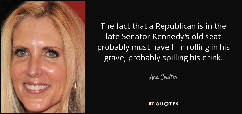 The fact that a Republican is in the late Senator Kennedy's old seat probably must have him rolling in his grave, probably spilling his drink. - Ann Coulter