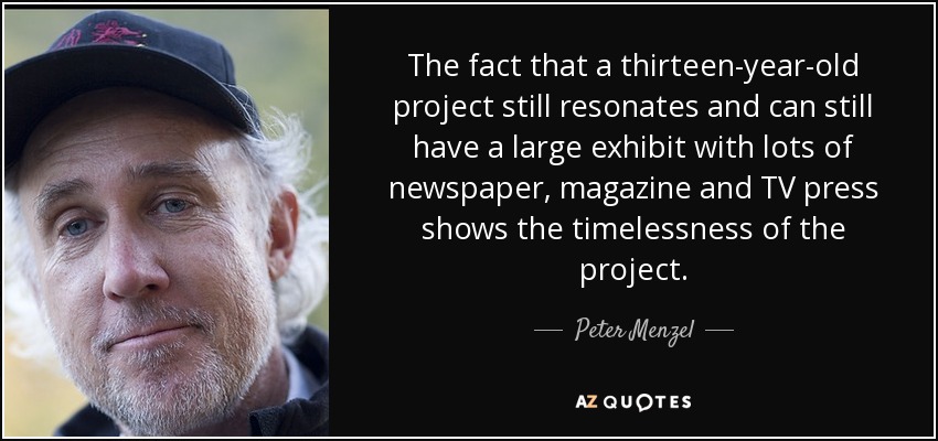 The fact that a thirteen-year-old project still resonates and can still have a large exhibit with lots of newspaper, magazine and TV press shows the timelessness of the project. - Peter Menzel