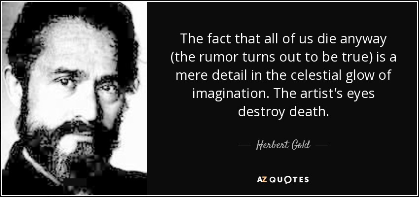 The fact that all of us die anyway (the rumor turns out to be true) is a mere detail in the celestial glow of imagination. The artist's eyes destroy death. - Herbert Gold