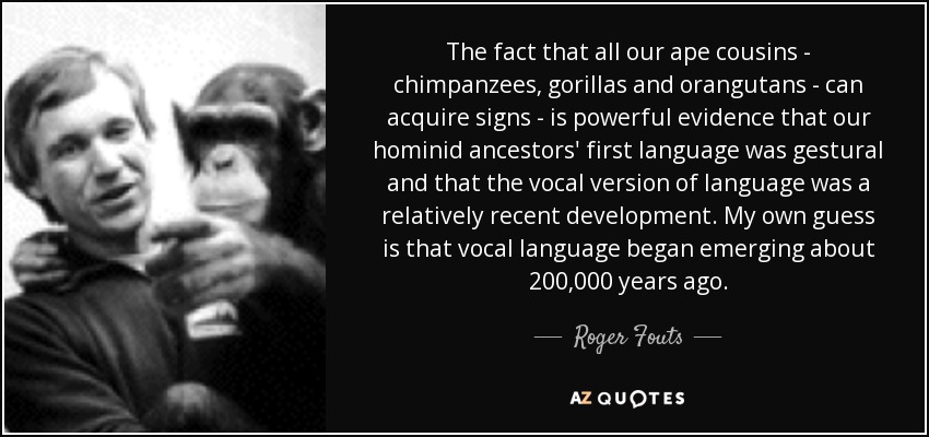 The fact that all our ape cousins - chimpanzees, gorillas and orangutans - can acquire signs - is powerful evidence that our hominid ancestors' first language was gestural and that the vocal version of language was a relatively recent development. My own guess is that vocal language began emerging about 200,000 years ago. - Roger Fouts