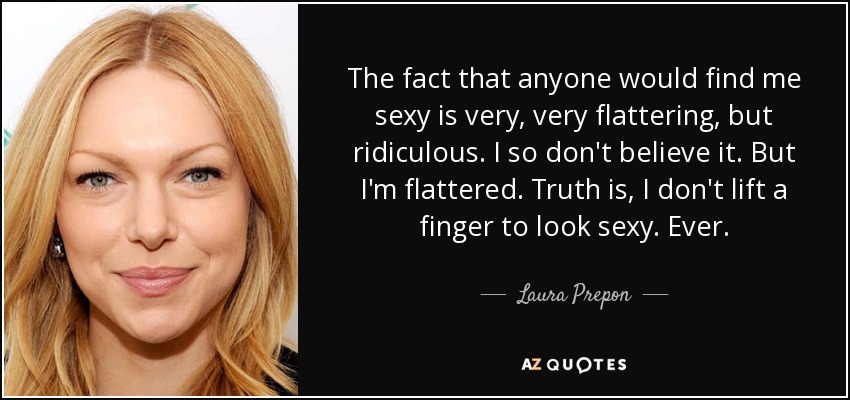 The fact that anyone would find me sexy is very, very flattering, but ridiculous. I so don't believe it. But I'm flattered. Truth is, I don't lift a finger to look sexy. Ever. - Laura Prepon