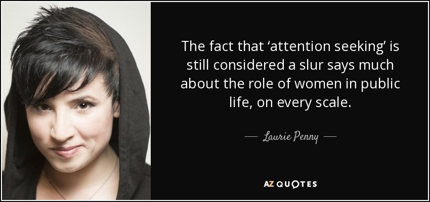 The fact that ‘attention seeking’ is still considered a slur says much about the role of women in public life, on every scale. - Laurie Penny