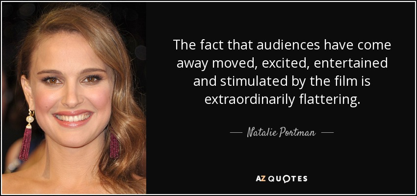 The fact that audiences have come away moved, excited, entertained and stimulated by the film is extraordinarily flattering. - Natalie Portman