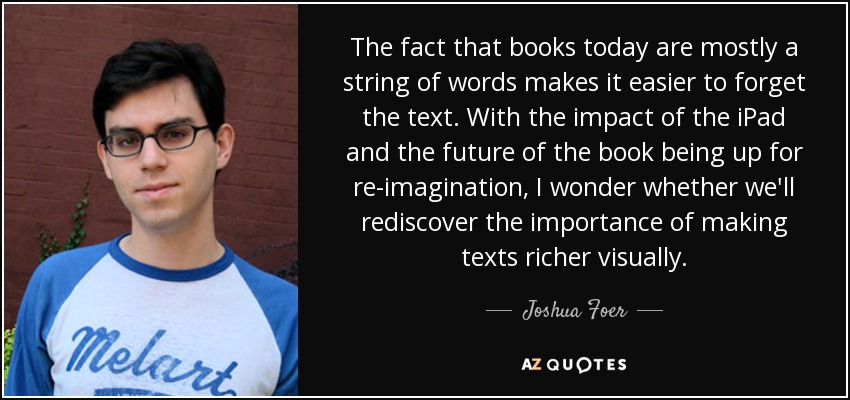 The fact that books today are mostly a string of words makes it easier to forget the text. With the impact of the iPad and the future of the book being up for re-imagination, I wonder whether we'll rediscover the importance of making texts richer visually. - Joshua Foer