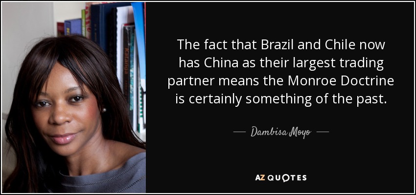 The fact that Brazil and Chile now has China as their largest trading partner means the Monroe Doctrine is certainly something of the past. - Dambisa Moyo