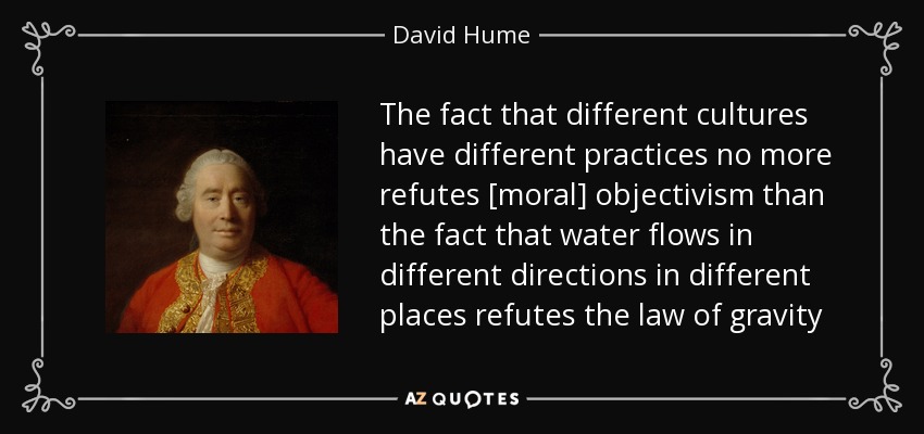 The fact that different cultures have different practices no more refutes [moral] objectivism than the fact that water flows in different directions in different places refutes the law of gravity - David Hume