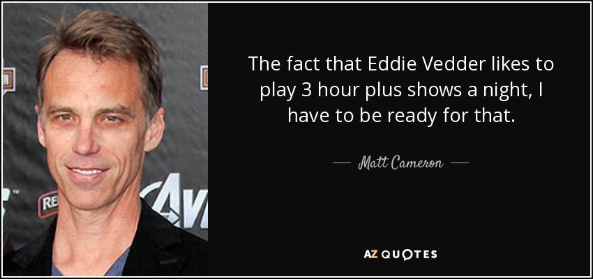 The fact that Eddie Vedder likes to play 3 hour plus shows a night, I have to be ready for that. - Matt Cameron