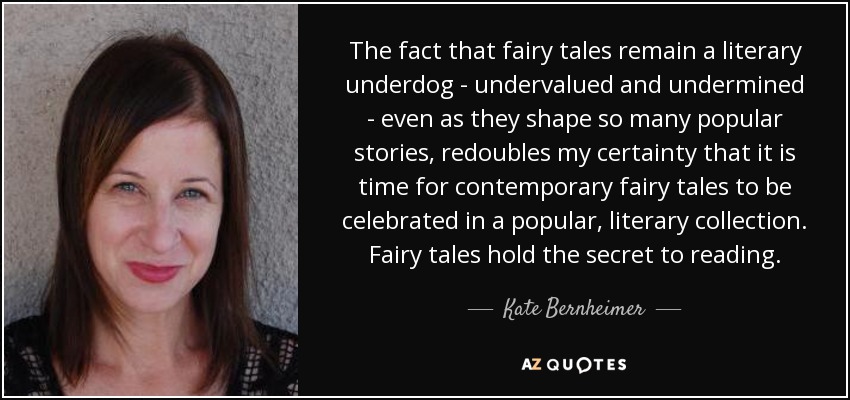 The fact that fairy tales remain a literary underdog - undervalued and undermined - even as they shape so many popular stories, redoubles my certainty that it is time for contemporary fairy tales to be celebrated in a popular, literary collection. Fairy tales hold the secret to reading. - Kate Bernheimer