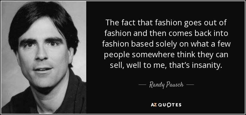 The fact that fashion goes out of fashion and then comes back into fashion based solely on what a few people somewhere think they can sell, well to me, that’s insanity. - Randy Pausch