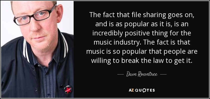 The fact that file sharing goes on, and is as popular as it is, is an incredibly positive thing for the music industry. The fact is that music is so popular that people are willing to break the law to get it. - Dave Rowntree