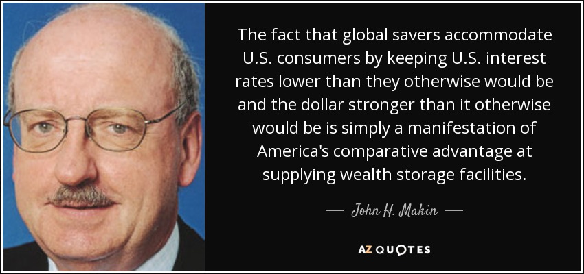 The fact that global savers accommodate U.S. consumers by keeping U.S. interest rates lower than they otherwise would be and the dollar stronger than it otherwise would be is simply a manifestation of America's comparative advantage at supplying wealth storage facilities. - John H. Makin