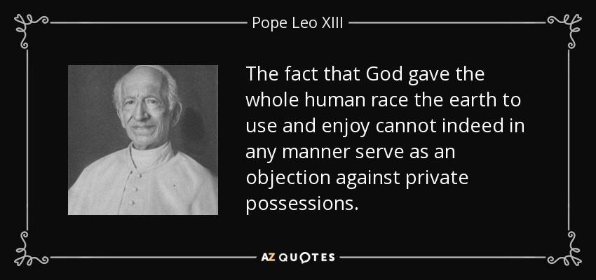 The fact that God gave the whole human race the earth to use and enjoy cannot indeed in any manner serve as an objection against private possessions. - Pope Leo XIII