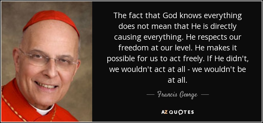 The fact that God knows everything does not mean that He is directly causing everything. He respects our freedom at our level. He makes it possible for us to act freely. If He didn't, we wouldn't act at all - we wouldn't be at all. - Francis George