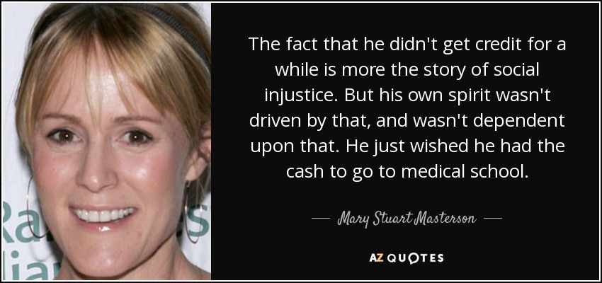 The fact that he didn't get credit for a while is more the story of social injustice. But his own spirit wasn't driven by that, and wasn't dependent upon that. He just wished he had the cash to go to medical school. - Mary Stuart Masterson