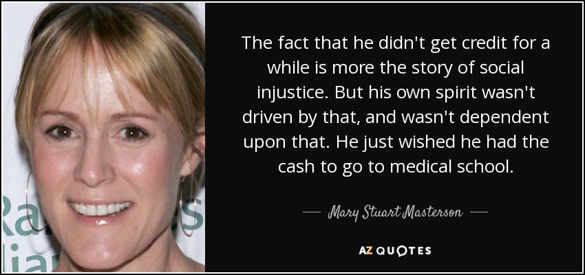 The fact that he didn't get credit for a while is more the story of social injustice. But his own spirit wasn't driven by that, and wasn't dependent upon that. He just wished he had the cash to go to medical school. - Mary Stuart Masterson