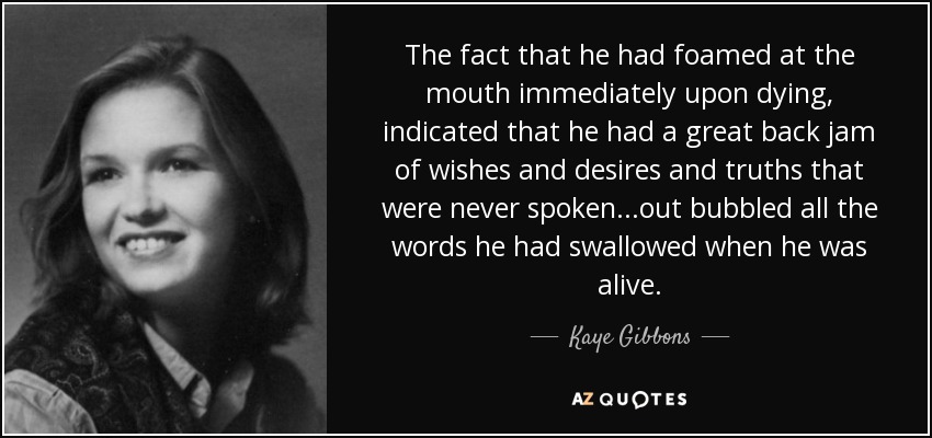 The fact that he had foamed at the mouth immediately upon dying, indicated that he had a great back jam of wishes and desires and truths that were never spoken...out bubbled all the words he had swallowed when he was alive. - Kaye Gibbons
