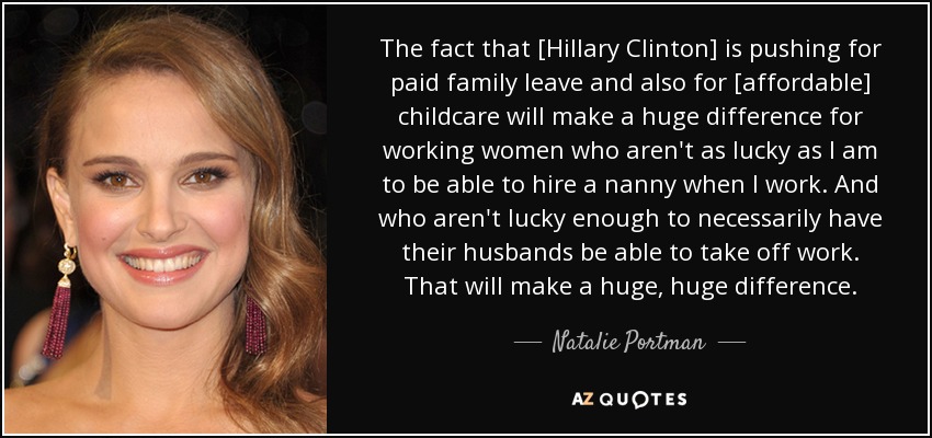 The fact that [Hillary Clinton] is pushing for paid family leave and also for [affordable] childcare will make a huge difference for working women who aren't as lucky as I am to be able to hire a nanny when I work. And who aren't lucky enough to necessarily have their husbands be able to take off work. That will make a huge, huge difference. - Natalie Portman