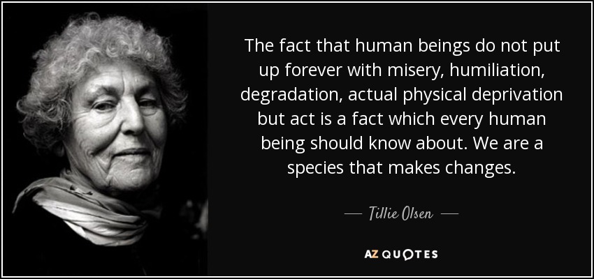 The fact that human beings do not put up forever with misery, humiliation, degradation, actual physical deprivation but act is a fact which every human being should know about. We are a species that makes changes. - Tillie Olsen