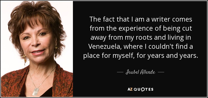 The fact that I am a writer comes from the experience of being cut away from my roots and living in Venezuela, where I couldn't find a place for myself, for years and years. - Isabel Allende