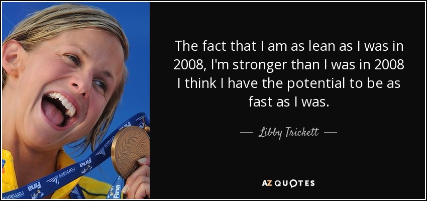 The fact that I am as lean as I was in 2008, I'm stronger than I was in 2008 I think I have the potential to be as fast as I was. - Libby Trickett