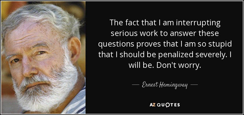 The fact that I am interrupting serious work to answer these questions proves that I am so stupid that I should be penalized severely. I will be. Don't worry. - Ernest Hemingway