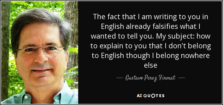 The fact that I am writing to you in English already falsifies what I wanted to tell you. My subject: how to explain to you that I don't belong to English though I belong nowhere else - Gustavo Perez Firmat