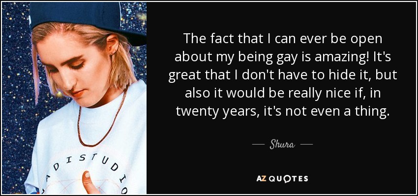 The fact that I can ever be open about my being gay is amazing! It's great that I don't have to hide it, but also it would be really nice if, in twenty years, it's not even a thing. - Shura