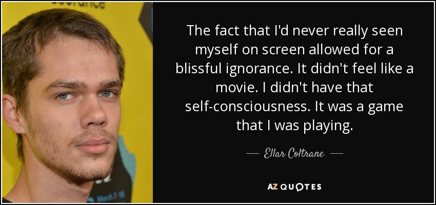 The fact that I'd never really seen myself on screen allowed for a blissful ignorance. It didn't feel like a movie. I didn't have that self-consciousness. It was a game that I was playing. - Ellar Coltrane