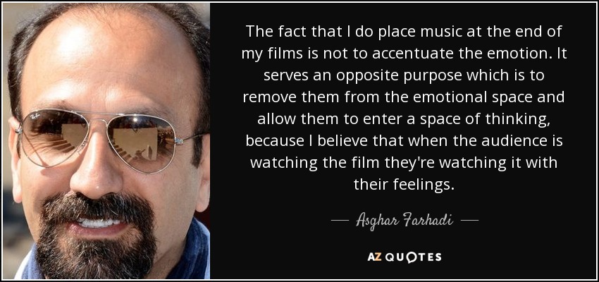 The fact that I do place music at the end of my films is not to accentuate the emotion. It serves an opposite purpose which is to remove them from the emotional space and allow them to enter a space of thinking, because I believe that when the audience is watching the film they're watching it with their feelings. - Asghar Farhadi