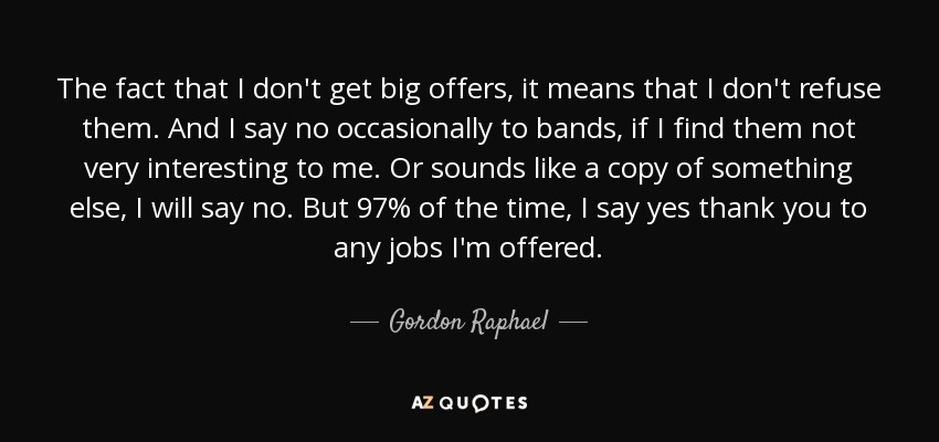 The fact that I don't get big offers, it means that I don't refuse them. And I say no occasionally to bands, if I find them not very interesting to me. Or sounds like a copy of something else, I will say no. But 97% of the time, I say yes thank you to any jobs I'm offered. - Gordon Raphael