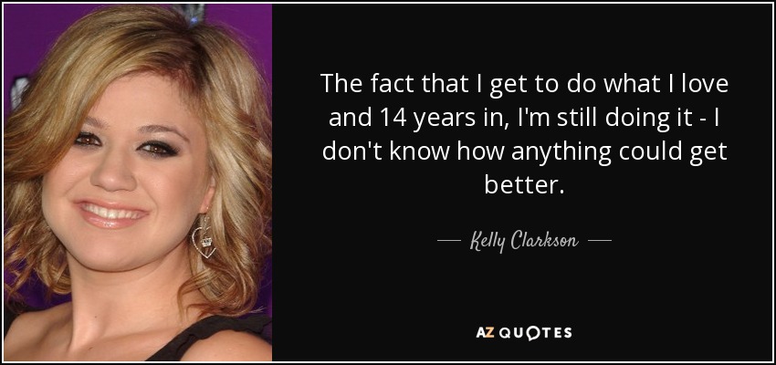 The fact that I get to do what I love and 14 years in, I'm still doing it - I don't know how anything could get better. - Kelly Clarkson