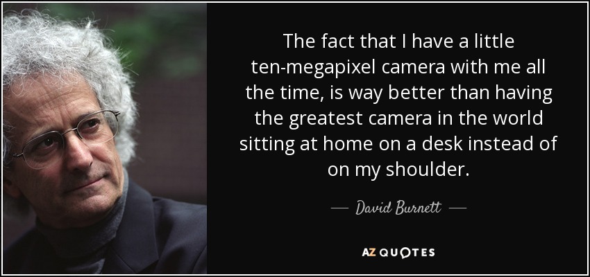 The fact that I have a little ten-megapixel camera with me all the time, is way better than having the greatest camera in the world sitting at home on a desk instead of on my shoulder. - David Burnett