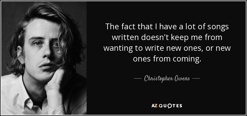 The fact that I have a lot of songs written doesn't keep me from wanting to write new ones, or new ones from coming. - Christopher Owens