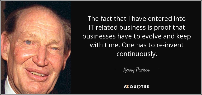 The fact that I have entered into IT-related business is proof that businesses have to evolve and keep with time. One has to re-invent continuously. - Kerry Packer