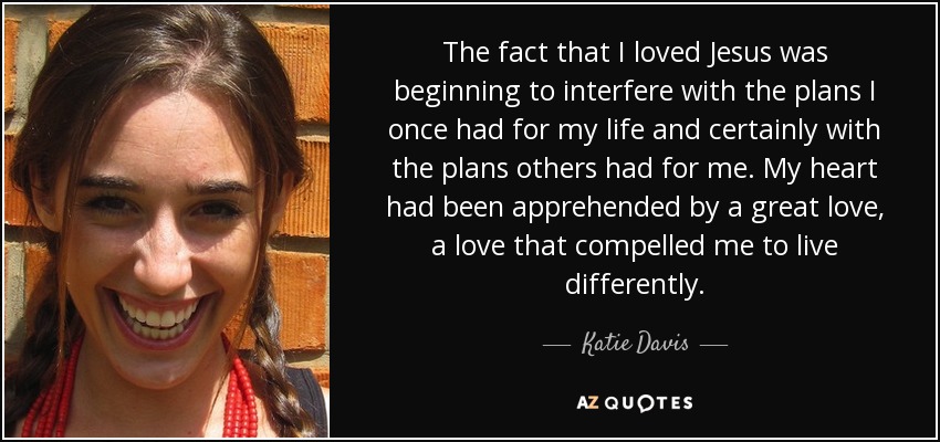 The fact that I loved Jesus was beginning to interfere with the plans I once had for my life and certainly with the plans others had for me. My heart had been apprehended by a great love, a love that compelled me to live differently. - Katie Davis