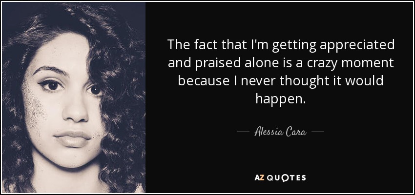 The fact that I'm getting appreciated and praised alone is a crazy moment because I never thought it would happen. - Alessia Cara