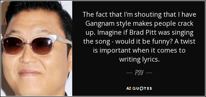 The fact that I'm shouting that I have Gangnam style makes people crack up. Imagine if Brad Pitt was singing the song - would it be funny? A twist is important when it comes to writing lyrics. - PSY