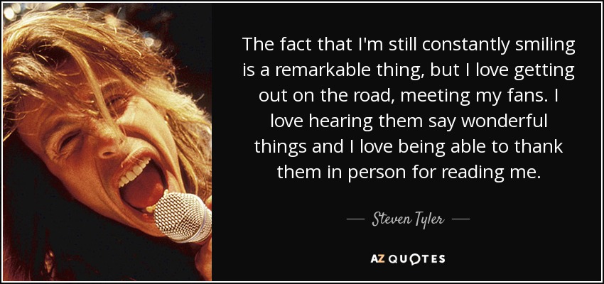 The fact that I'm still constantly smiling is a remarkable thing, but I love getting out on the road, meeting my fans. I love hearing them say wonderful things and I love being able to thank them in person for reading me. - Steven Tyler