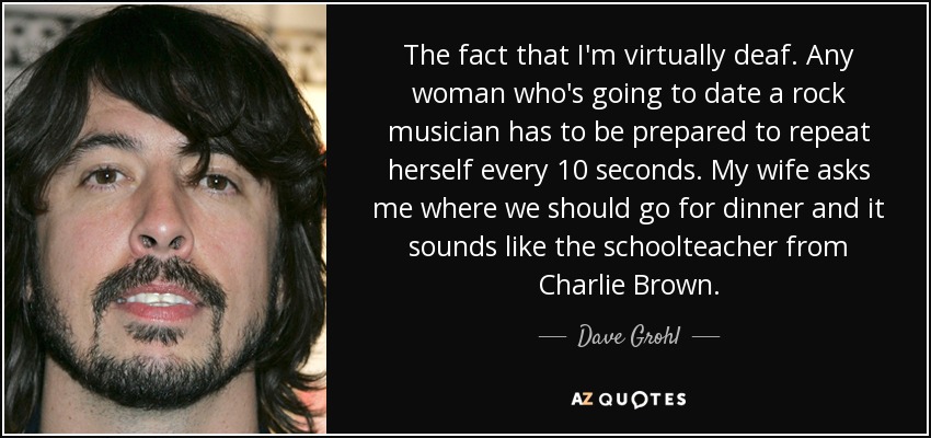 The fact that I'm virtually deaf. Any woman who's going to date a rock musician has to be prepared to repeat herself every 10 seconds. My wife asks me where we should go for dinner and it sounds like the schoolteacher from Charlie Brown. - Dave Grohl
