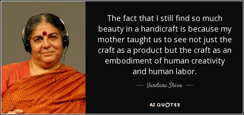The fact that I still find so much beauty in a handicraft is because my mother taught us to see not just the craft as a product but the craft as an embodiment of human creativity and human labor. - Vandana Shiva