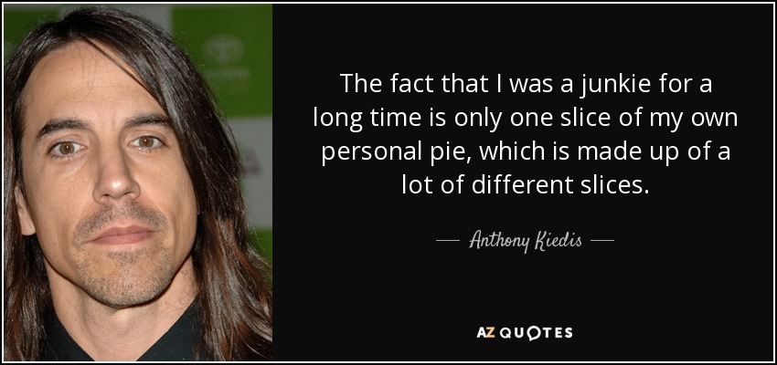 The fact that I was a junkie for a long time is only one slice of my own personal pie, which is made up of a lot of different slices. - Anthony Kiedis