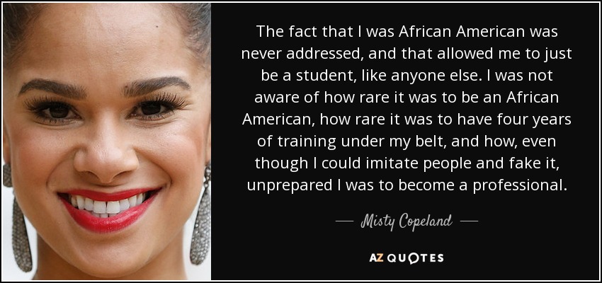 The fact that I was African American was never addressed, and that allowed me to just be a student, like anyone else. I was not aware of how rare it was to be an African American, how rare it was to have four years of training under my belt, and how, even though I could imitate people and fake it, unprepared I was to become a professional. - Misty Copeland