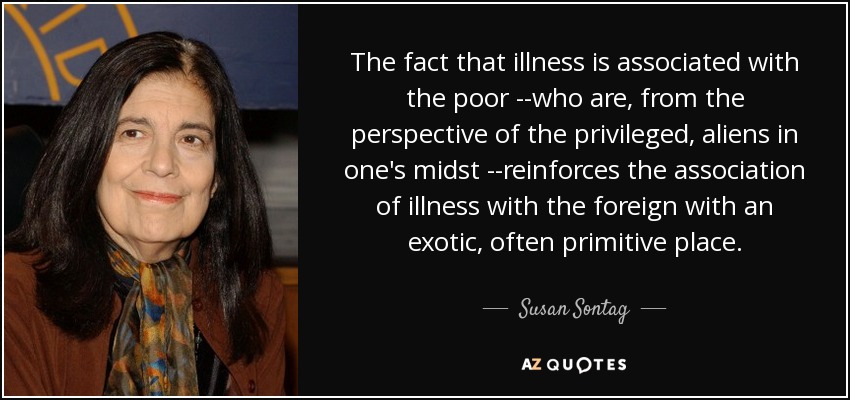 The fact that illness is associated with the poor --who are, from the perspective of the privileged, aliens in one's midst --reinforces the association of illness with the foreign with an exotic, often primitive place. - Susan Sontag