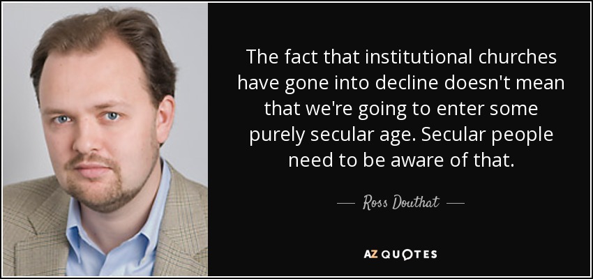 The fact that institutional churches have gone into decline doesn't mean that we're going to enter some purely secular age. Secular people need to be aware of that. - Ross Douthat